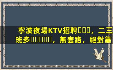 寧波夜場KTV招聘，二三班多，無套路，絕對靠譜多賺
